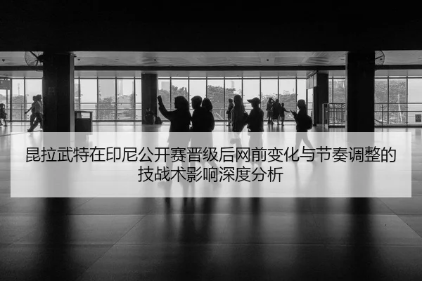 昆拉武特在印尼公开赛晋级后网前变化与节奏调整的技战术影响深度分析
